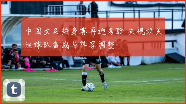 中国女足热身赛再迎考验 央视频关注球队备战与阵容调整