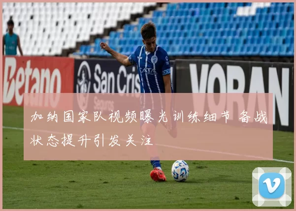 加纳国家队视频曝光训练细节 备战状态提升引发关注