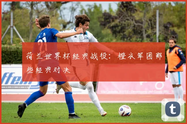 荷兰世界杯经典战役:橙衣军团那些经典对决