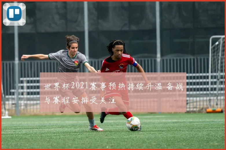 世界杯2021赛事预热持续升温 备战与赛程安排受关注