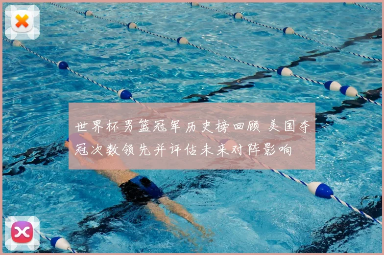 世界杯男篮冠军历史榜回顾 美国夺冠次数领先并评估未来对阵影响