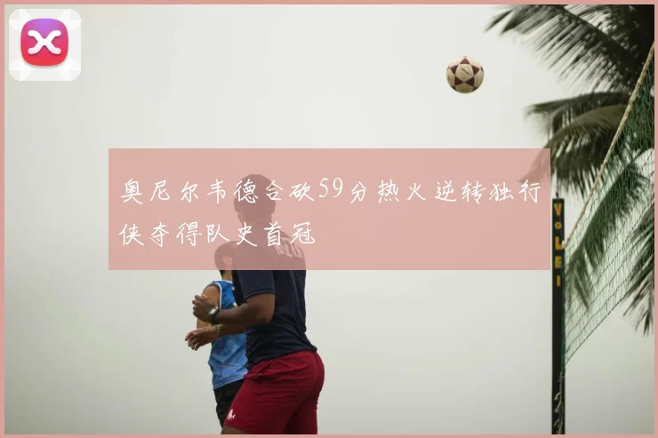 奥尼尔韦德合砍59分热火逆转独行侠夺得队史首冠