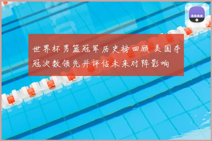 世界杯男篮冠军历史榜回顾 美国夺冠次数领先并评估未来对阵影响