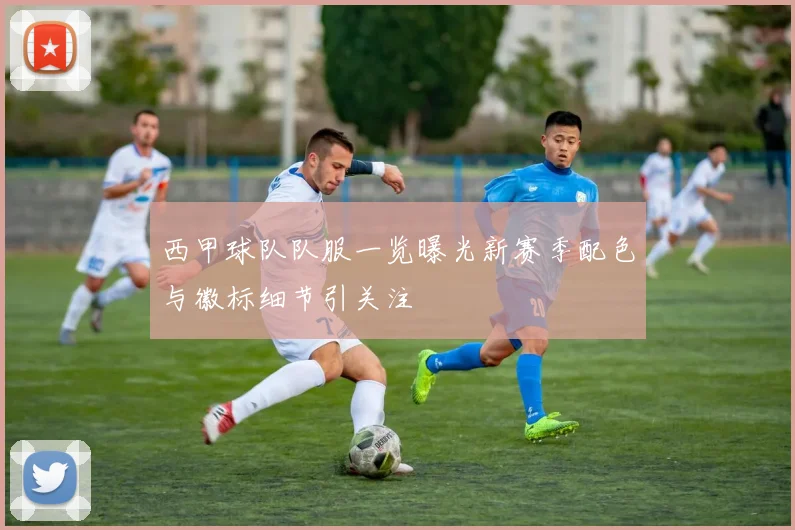 西甲球队队服一览曝光新赛季配色与徽标细节引关注