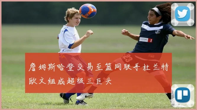 詹姆斯哈登交易至篮网联手杜兰特欧文组成超级三巨头