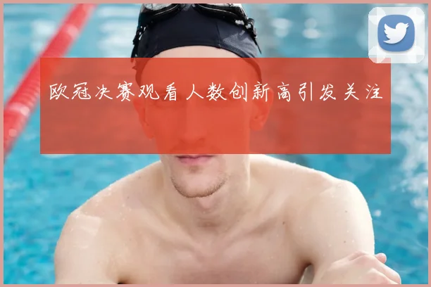 欧冠决赛观看人数创新高引发关注