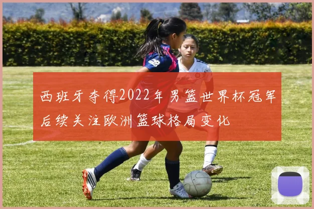 西班牙夺得2022年男篮世界杯冠军后续关注欧洲篮球格局变化