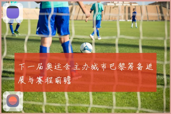 下一届奥运会主办城市巴黎筹备进展与赛程前瞻