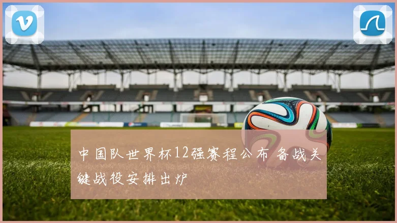 中国队世界杯12强赛程公布 备战关键战役安排出炉