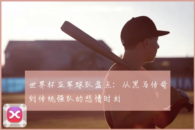 世界杯亚军球队盘点:从黑马传奇到传统强队的悲情时刻