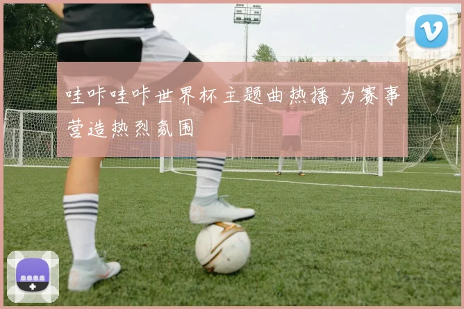 哇咔哇咔世界杯主题曲热播 为赛事营造热烈氛围