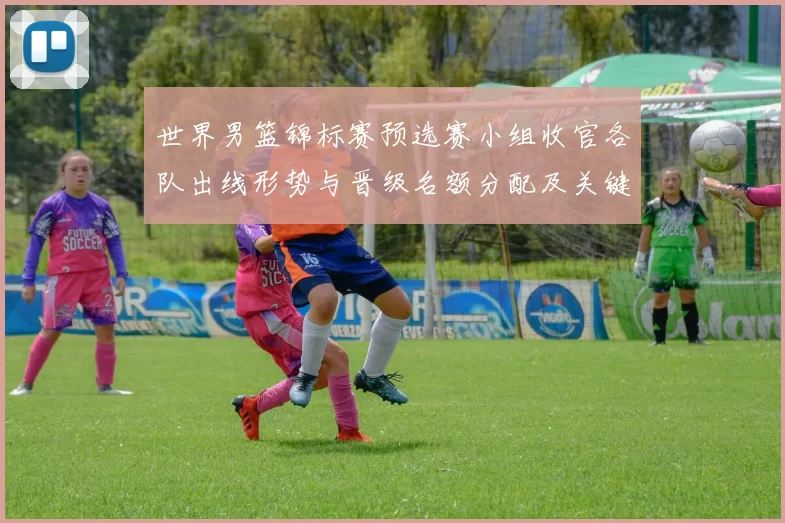 世界男篮锦标赛预选赛小组收官各队出线形势与晋级名额分配及关键场次