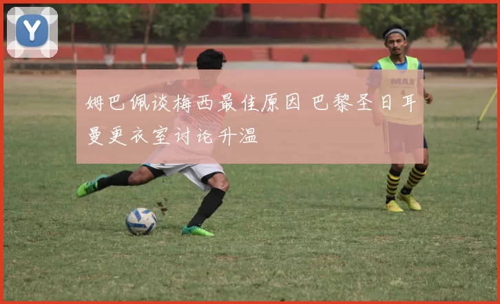 姆巴佩谈梅西最佳原因 巴黎圣日耳曼更衣室讨论升温