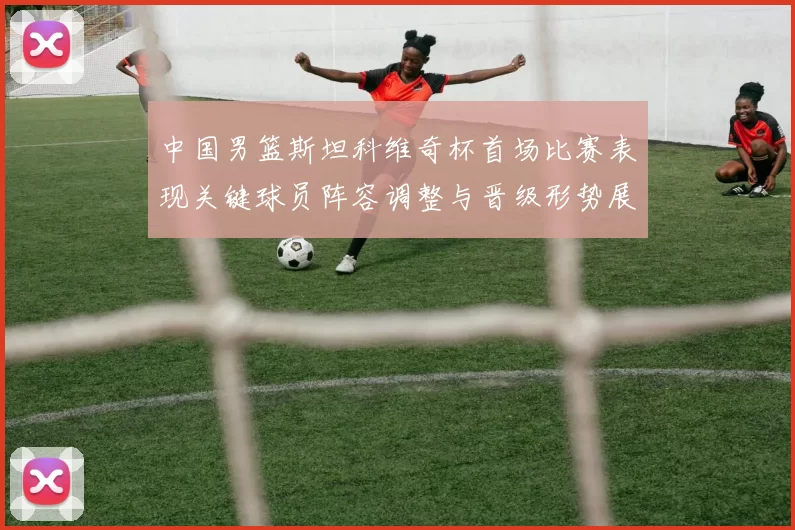 中国男篮斯坦科维奇杯首场比赛表现关键球员阵容调整与晋级形势展望