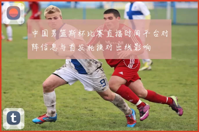 中国男篮斯杯比赛直播时间平台对阵信息与首发轮换对出线影响