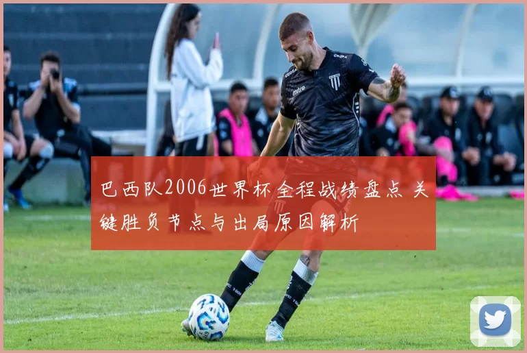 巴西队2006世界杯全程战绩盘点 关键胜负节点与出局原因解析