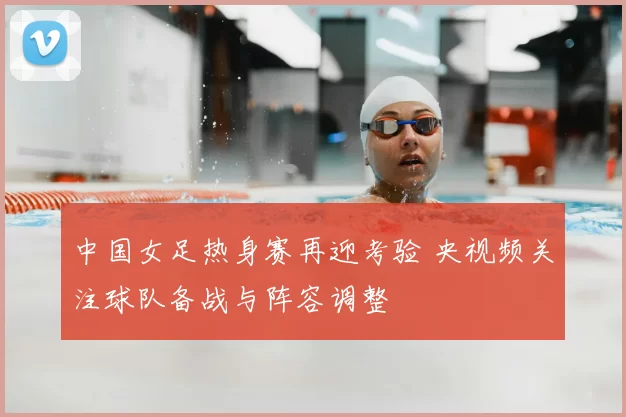 中国女足热身赛再迎考验 央视频关注球队备战与阵容调整