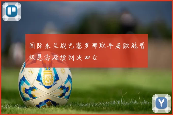 国际米兰战巴塞罗那取平局欧冠晋级悬念延续到次回合