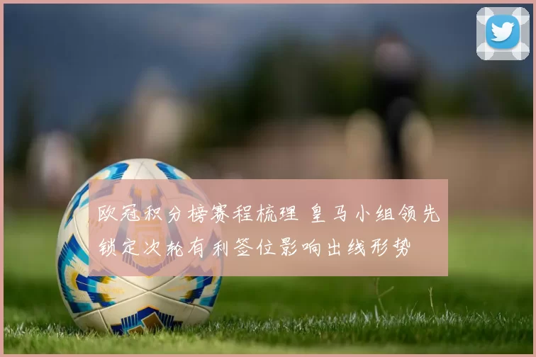 欧冠积分榜赛程梳理 皇马小组领先锁定次轮有利签位影响出线形势