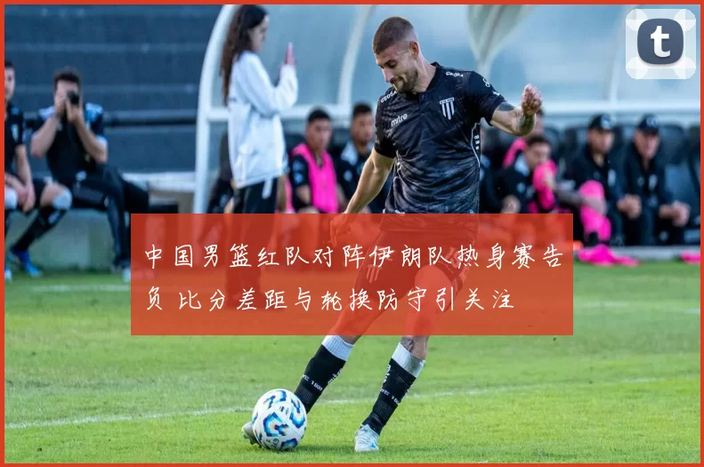 中国男篮红队对阵伊朗队热身赛告负 比分差距与轮换防守引关注