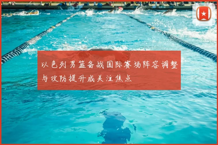 以色列男篮备战国际赛场阵容调整与攻防提升成关注焦点