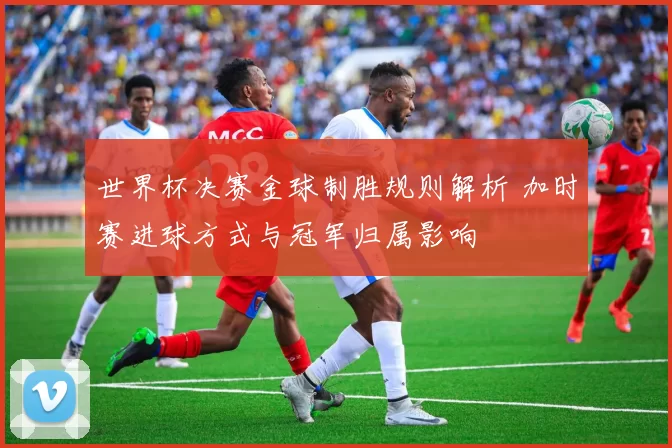 世界杯决赛金球制胜规则解析 加时赛进球方式与冠军归属影响