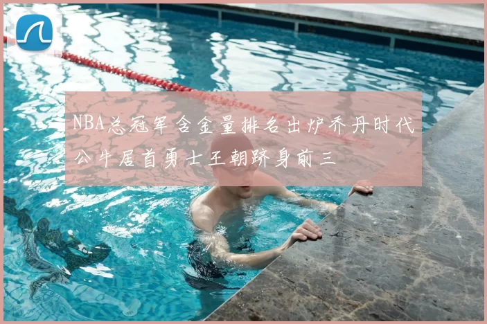 NBA总冠军含金量排名出炉乔丹时代公牛居首勇士王朝跻身前三