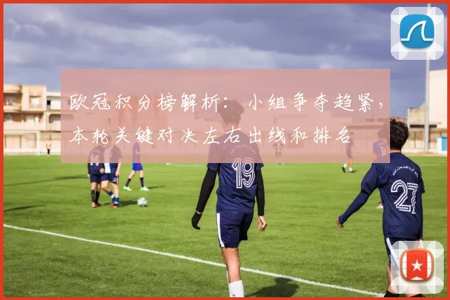 欧冠积分榜解析：小组争夺趋紧，本轮关键对决左右出线和排名