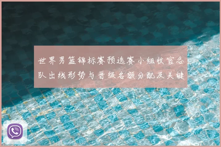 世界男篮锦标赛预选赛小组收官各队出线形势与晋级名额分配及关键场次