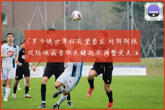 C罗今晚世界杯有望首发 对阵阿根廷防线成晋级关键战术调整受关注