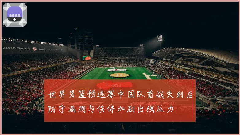 世界男篮预选赛中国队首战失利后防守漏洞与伤停加剧出线压力
