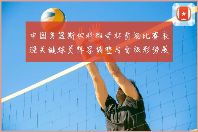 中国男篮斯坦科维奇杯首场比赛表现关键球员阵容调整与晋级形势展望