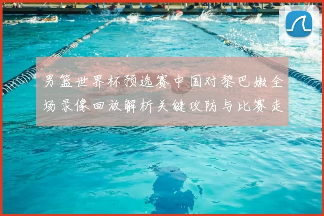 男篮世界杯预选赛中国对黎巴嫩全场录像回放解析关键攻防与比赛走势