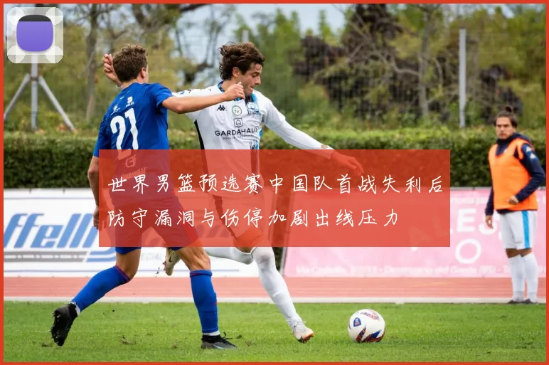 世界男篮预选赛中国队首战失利后防守漏洞与伤停加剧出线压力
