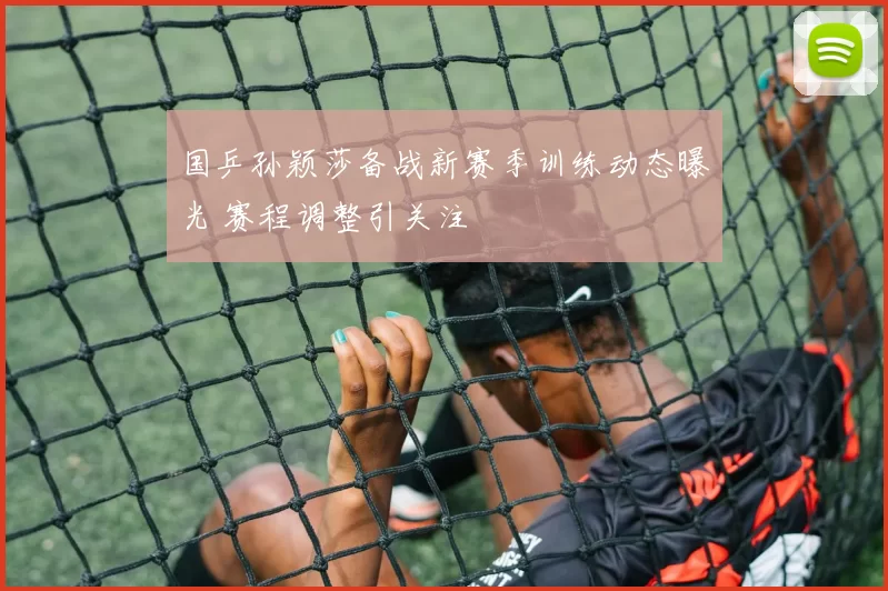 国乒孙颖莎备战新赛季训练动态曝光 赛程调整引关注