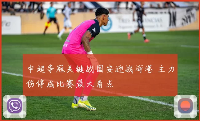 中超争冠关键战国安迎战海港 主力伤停成比赛最大看点
