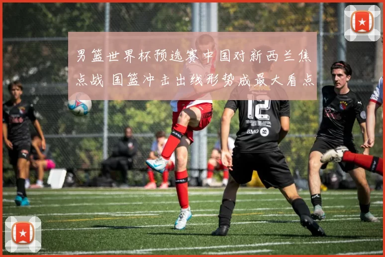 男篮世界杯预选赛中国对新西兰焦点战 国篮冲击出线形势成最大看点