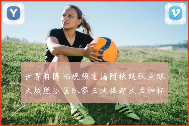 世界杯腾讯视频直播阿根廷队点球大战胜法国队第三次捧起大力神杯