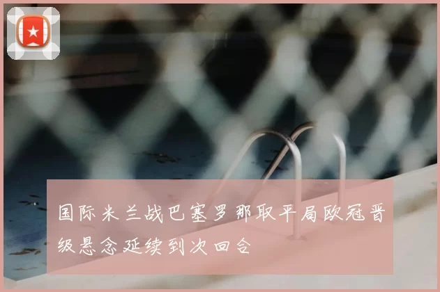 国际米兰战巴塞罗那取平局欧冠晋级悬念延续到次回合