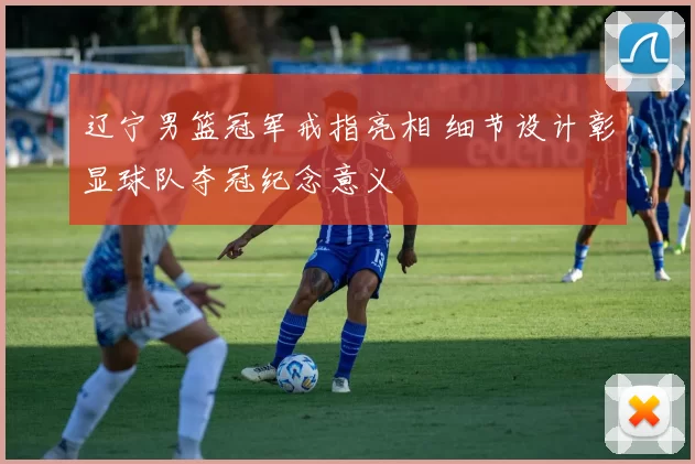 辽宁男篮冠军戒指亮相 细节设计彰显球队夺冠纪念意义