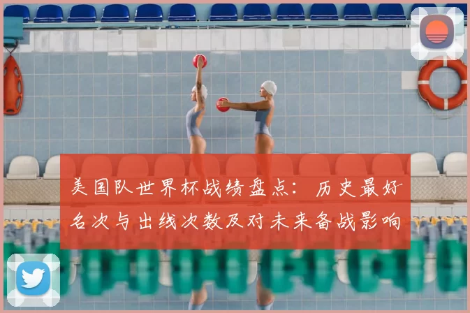 美国队世界杯战绩盘点：历史最好名次与出线次数及对未来备战影响