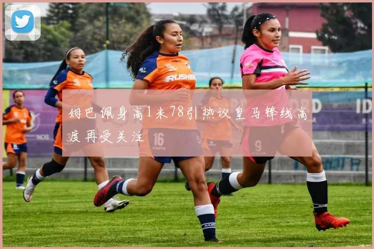 姆巴佩身高1米78引热议皇马锋线高度再受关注