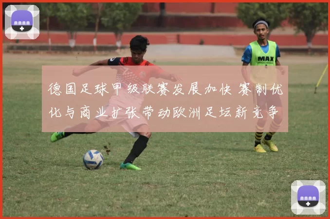 德国足球甲级联赛发展加快 赛制优化与商业扩张带动欧洲足坛新竞争