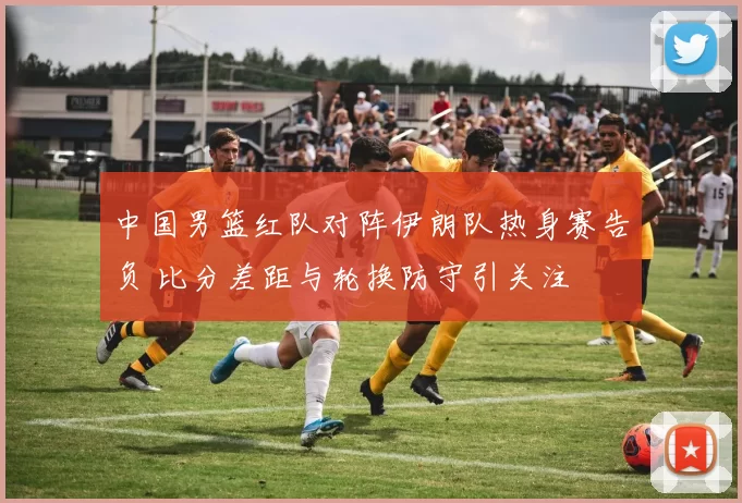 中国男篮红队对阵伊朗队热身赛告负 比分差距与轮换防守引关注