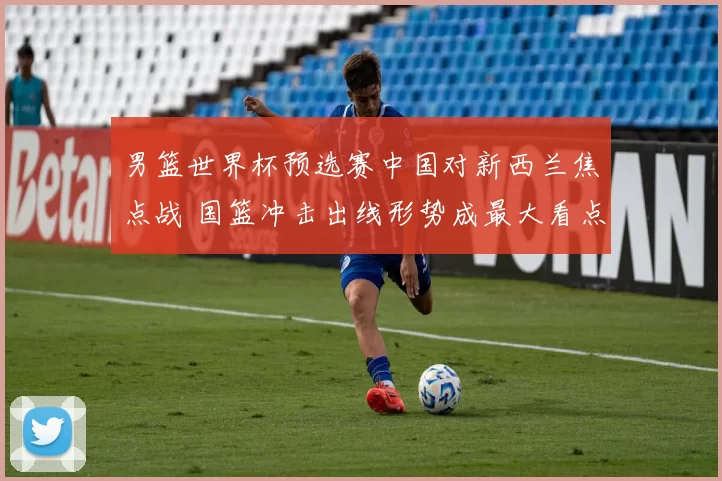 男篮世界杯预选赛中国对新西兰焦点战 国篮冲击出线形势成最大看点