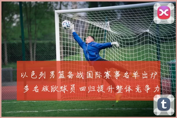 以色列男篮备战国际赛事名单出炉 多名旅欧球员回归提升整体竞争力