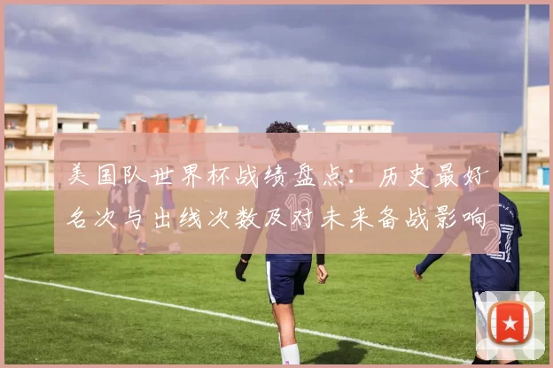 美国队世界杯战绩盘点：历史最好名次与出线次数及对未来备战影响