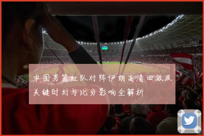 中国男篮红队对阵伊朗高清回放及关键时刻与比分影响全解析