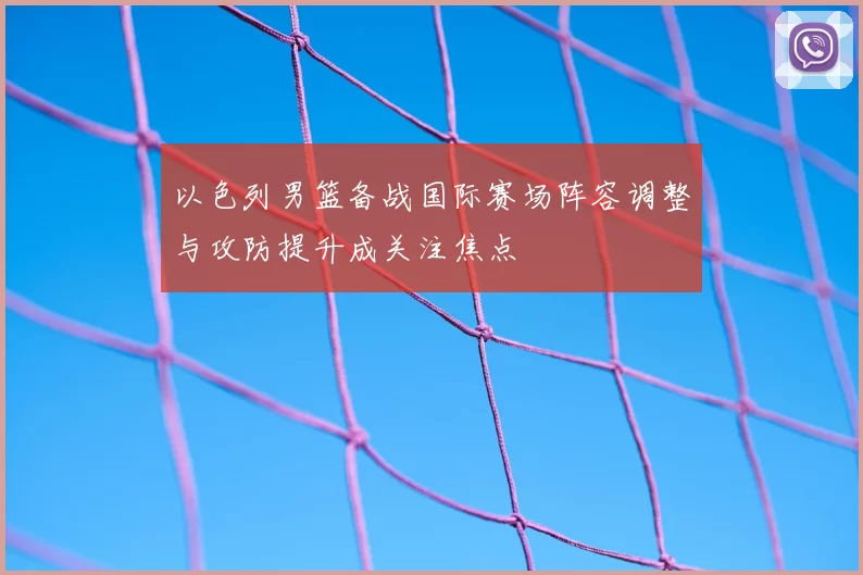 以色列男篮备战国际赛场阵容调整与攻防提升成关注焦点