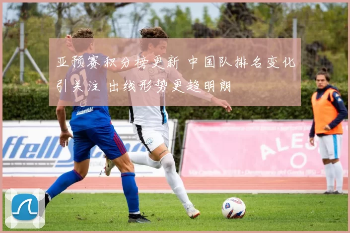 亚预赛积分榜更新 中国队排名变化引关注 出线形势更趋明朗